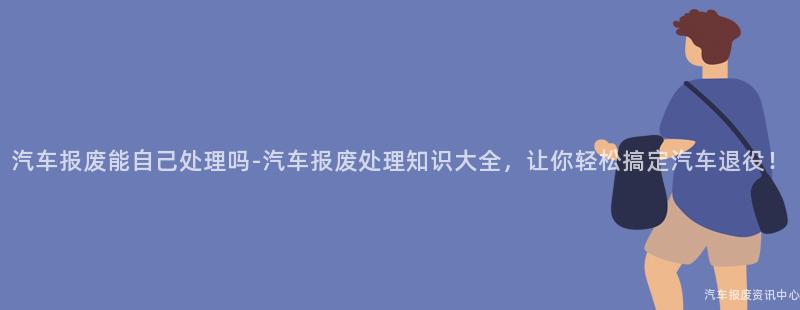 汽车报废能自己处理吗-汽车报废处理知识大全，让你轻松搞定汽车退役！