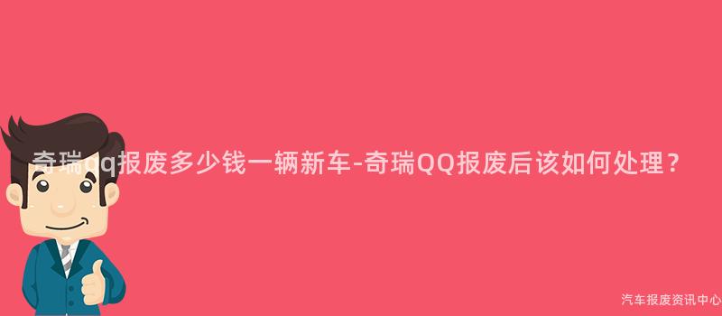 奇瑞qq报废多少钱一辆新车-奇瑞QQ报废后该如何处理？