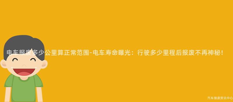 电车报废多少公里算正常范围-电车寿命曝光：行驶多少里程后报废不再神秘！