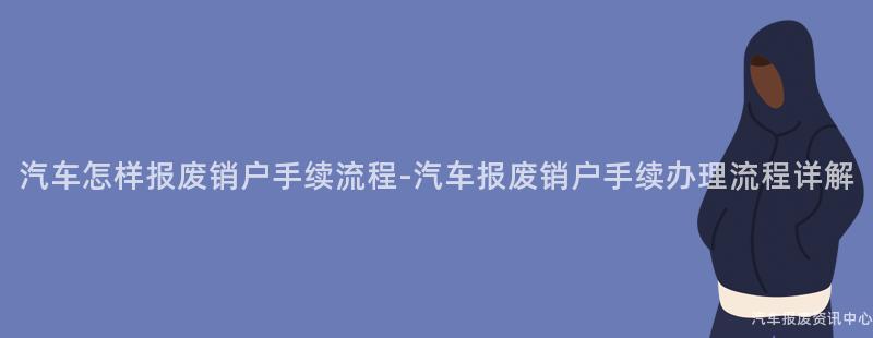 汽车怎样报废销户手续流程-汽车报废销户手续办理流程详解