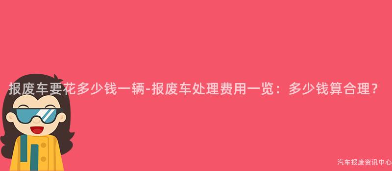 报废车要花多少钱一辆-报废车处理费用一览：多少钱算合理？