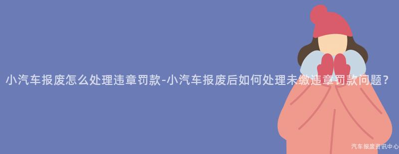 小汽车报废怎么处理违章罚款-小汽车报废后如何处理未缴违章罚款问题？
