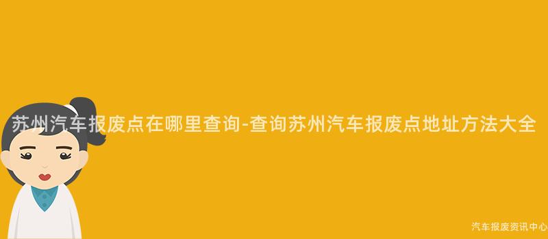苏州汽车报废点在哪里查询-查询苏州汽车报废点地址方法大全