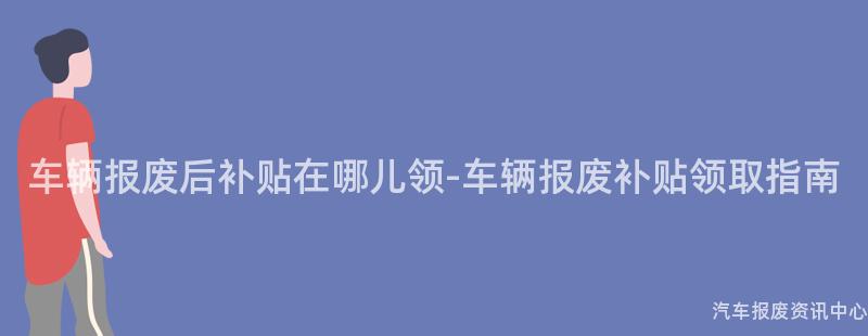 车辆报废后补贴在哪儿领-车辆报废补贴领取指南