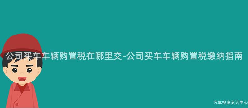公司买车车辆购置税在哪里交-公司买车车辆购置税缴纳指南