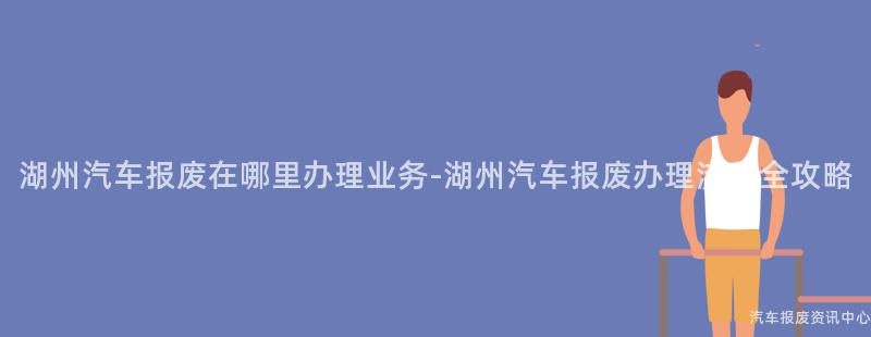 湖州汽车报废在哪里办理业务-湖州汽车报废办理流程全攻略