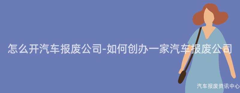 怎么开汽车报废公司-如何创办一家汽车报废公司