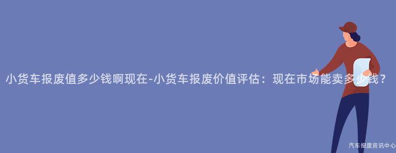 小货车报废值多少钱啊现在-小货车报废价值评估：现在市场能卖多少钱？