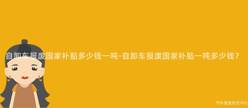 自卸车报废国家补贴多少钱一吨-自卸车报废国家补贴一吨多少钱？