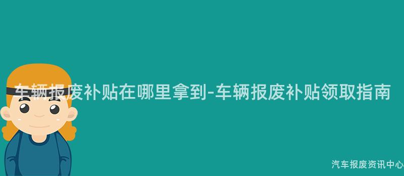 车辆报废补贴在哪里拿到-车辆报废补贴领取指南