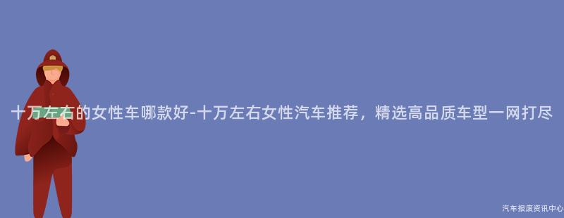 十万左右的女性车哪款好-十万左右女性汽车推荐，精选高品质车型一网打尽