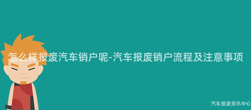 怎么样报废汽车销户呢-汽车报废销户流程及注意事项