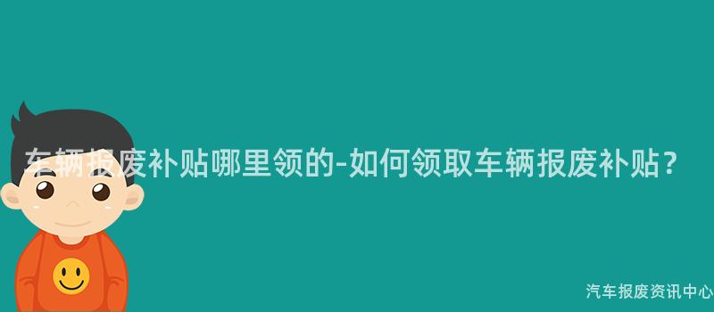 车辆报废补贴哪里领的-如何领取车辆报废补贴？