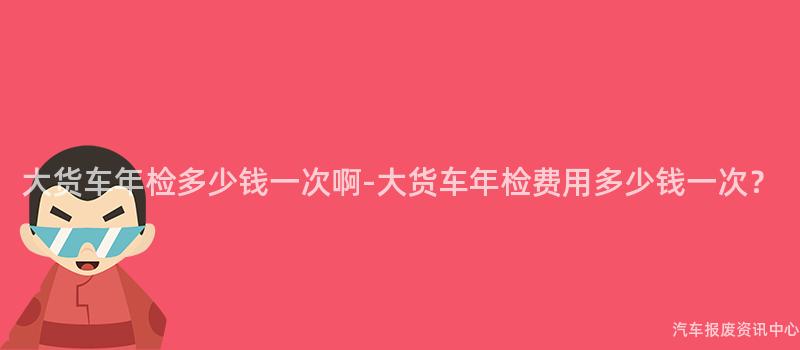大货车年检多少钱一次啊-大货车年检费用多少钱一次？