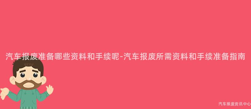 汽车报废准备哪些资料和手续呢-汽车报废所需资料和手续准备指南