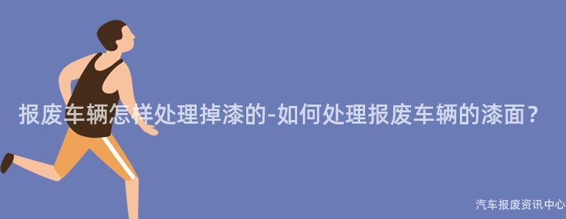 报废车辆怎样处理掉漆的-如何处理报废车辆的漆面？
