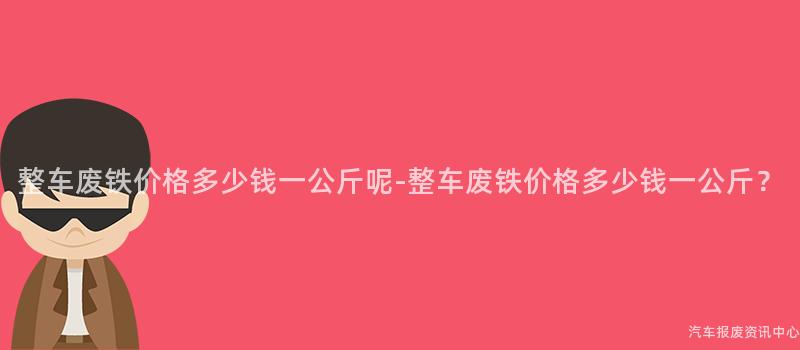 整车废铁价格多少钱一公斤呢-整车废铁价格多少钱一公斤？
