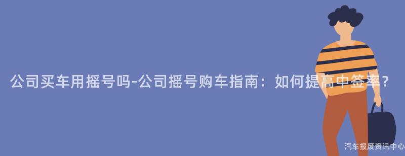 公司买车用摇号吗-公司摇号购车指南：如何提高中签率？