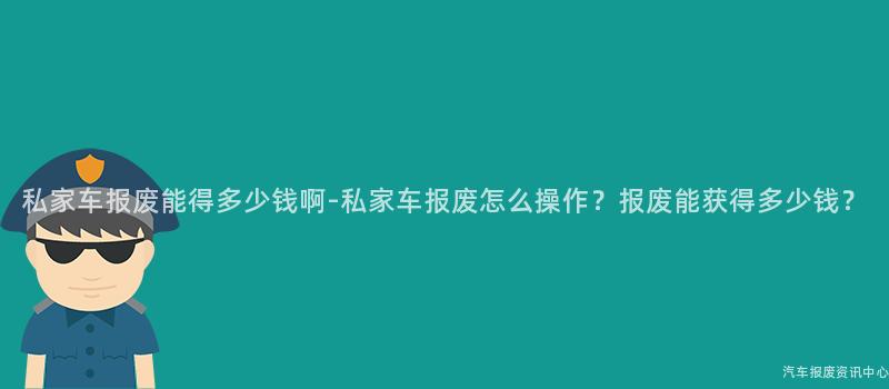 私家车报废能得多少钱啊-私家车报废怎么操作？报废能获得多少钱？