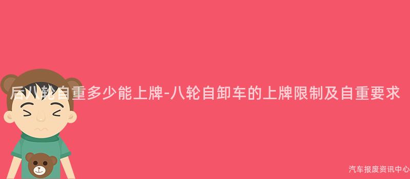 后八轮自重多少能上牌-八轮自卸车的上牌限制及自重要求