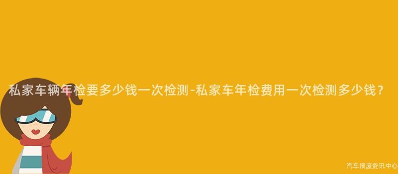 私家车辆年检要多少钱一次检测-私家车年检费用一次检测多少钱？
