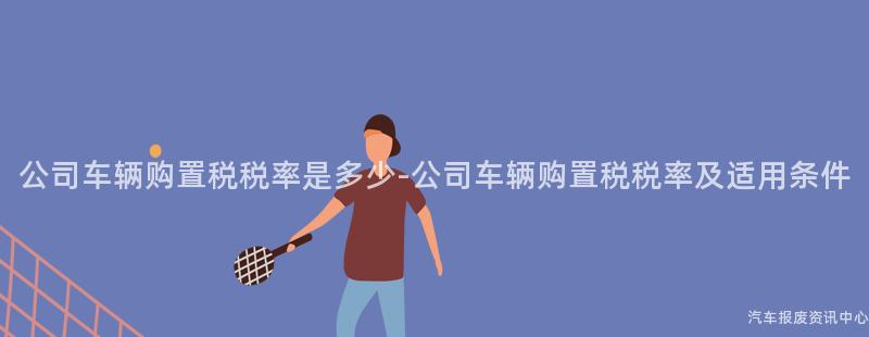 公司车辆购置税税率是多少-公司车辆购置税税率及适用条件