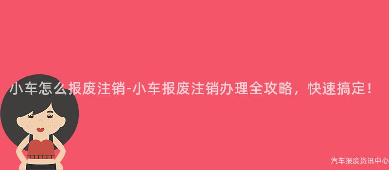 小车怎么报废注销-小车报废注销办理全攻略，快速搞定！