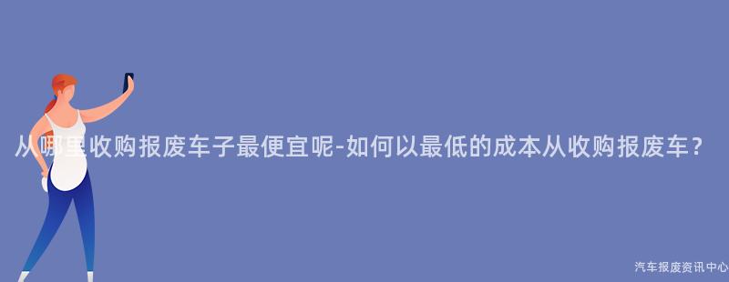 从哪里收购报废车子最便宜呢-如何以最低的成本从收购报废车？
