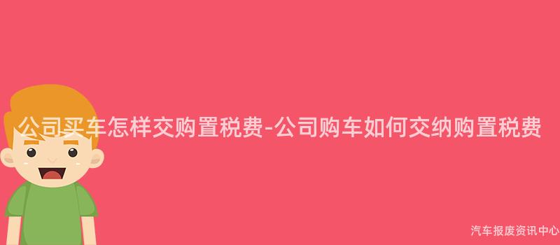 公司买车怎样交购置税费-公司购车如何交纳购置税费