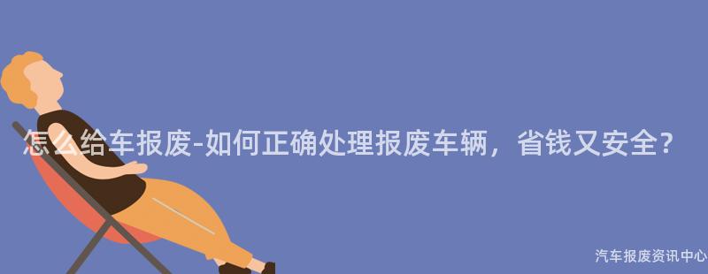 怎么给车报废-如何正确处理报废车辆，省钱又安全？