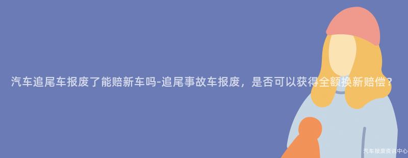 汽车追尾车报废了能赔新车吗-追尾事故车报废，是否可以获得全额换新赔偿？