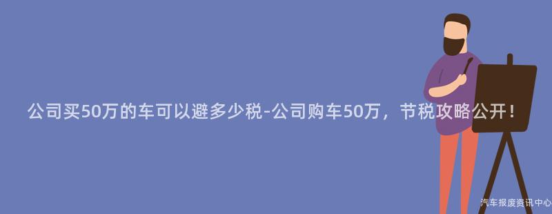 公司买50万的车可以避多少税-公司购车50万，节税攻略公开！