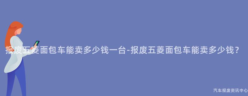 报废五菱面包车能卖多少钱一台-报废五菱面包车能卖多少钱？