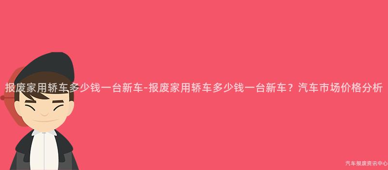 报废家用轿车多少钱一台新车-报废家用轿车多少钱一台新车？汽车市场价格分析