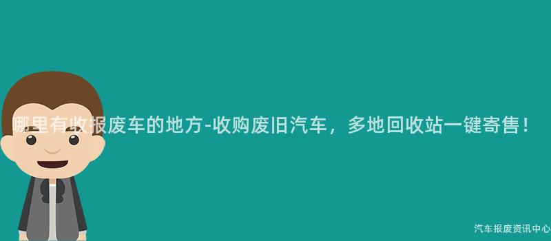 哪里有收报废车的地方-收购废旧汽车，多地回收站一键寄售！