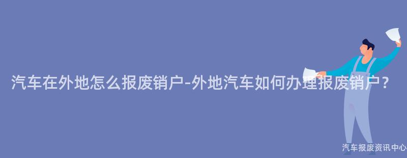 汽车在外地怎么报废销户-外地汽车如何办理报废销户？