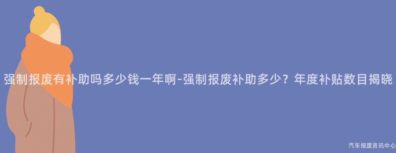 强制报废有补助吗多少钱一年啊-强制报废补助多少？年度补贴数目揭晓