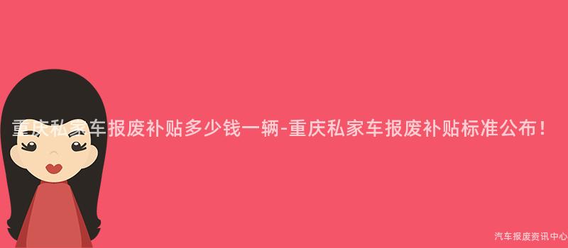 重庆私家车报废补贴多少钱一辆-重庆私家车报废补贴标准公布！