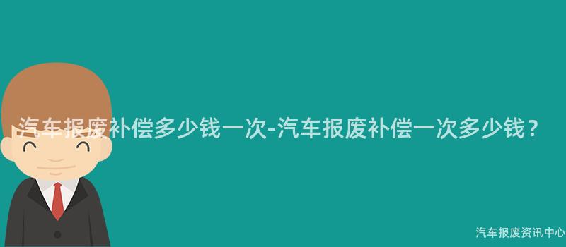 汽车报废补偿多少钱一次-汽车报废补偿一次多少钱？