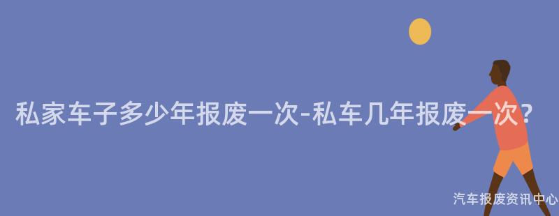 私家车子多少年报废一次-私车几年报废一次？