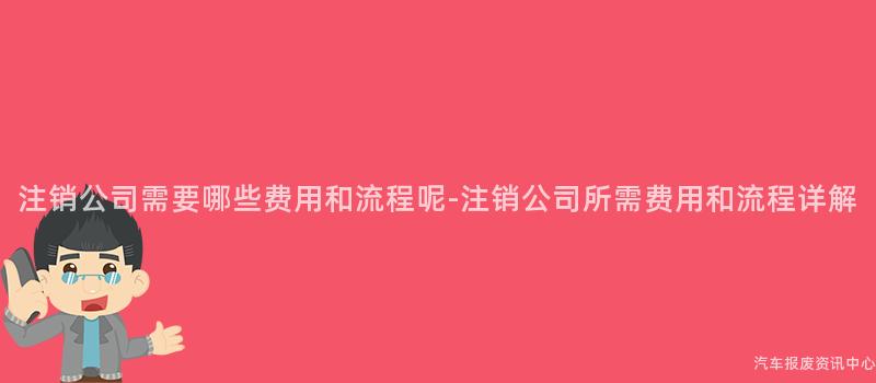 注销公司需要哪些费用和流程呢-注销公司所需费用和流程详解