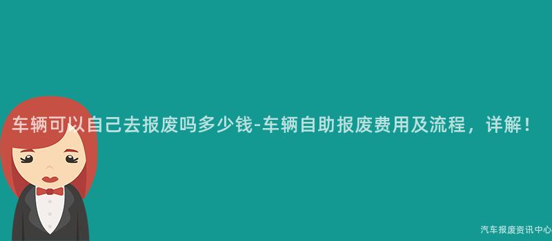 车辆可以自己去报废吗多少钱-车辆自助报废费用及流程，详解！