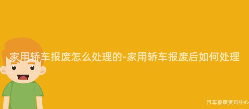 家用轿车报废怎么处理的-家用轿车报废后如何处理
