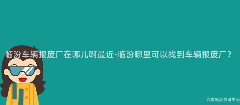 临汾车辆报废厂在哪儿啊最近-临汾哪里可以找到车辆报废厂？