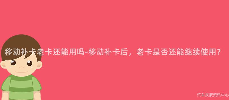 移动补卡老卡还能用吗-移动补卡后，老卡是否还能继续使用？