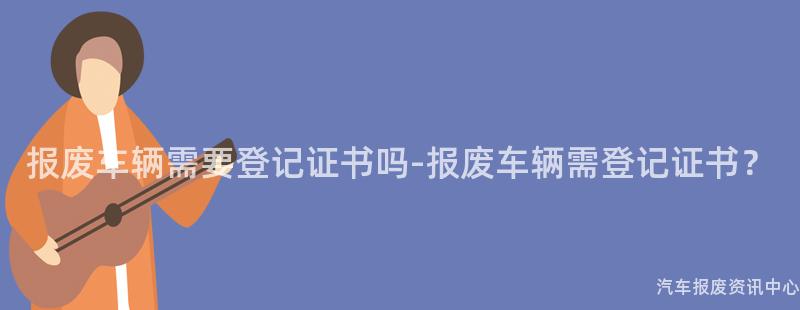 报废车辆需要登记证书吗-报废车辆需登记证书？