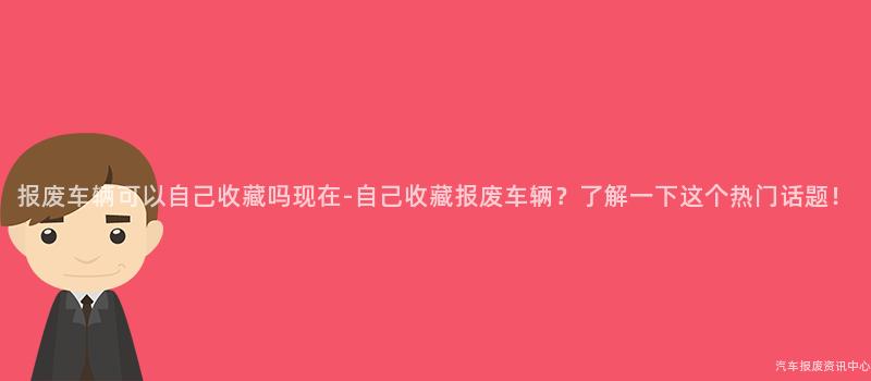 报废车辆可以自己收藏吗现在-自己收藏报废车辆？了解一下这个热门话题！