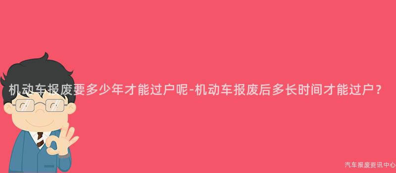机动车报废要多少年才能过户呢-机动车报废后多长时间才能过户？