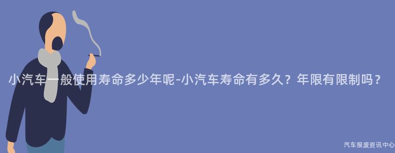 小汽车一般使用寿命多少年呢-小汽车寿命有多久？年限有限制吗？