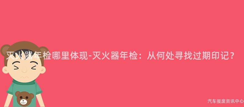 灭火器年检哪里体现-灭火器年检：从何处寻找过期印记？